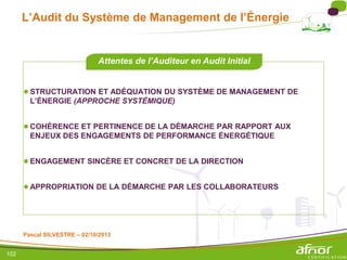 102
L’Audit du Système de Management de l’Énergie
●STRUCTURATION ET ADÉQUATION DU SYSTÈME DE MANAGEMENT DE
L’ÉNERGIE (APPROCHE SYSTÉMIQUE)
●COHÉRENCE ET PERTINENCE DE LA DÉMARCHE PAR RAPPORT AUX
ENJEUX DES ENGAGEMENTS DE PERFORMANCE ÉNERGÉTIQUE
●ENGAGEMENT SINCÈRE ET CONCRET DE LA DIRECTION
●APPROPRIATION DE LA DÉMARCHE PAR LES COLLABORATEURS
Attentes de l’Auditeur en Audit Initial
Pascal SILVESTRE – 02/10/2013
 