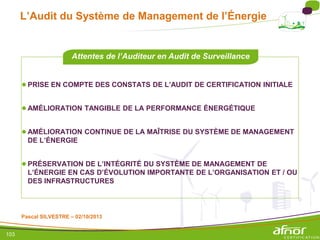 103
L’Audit du Système de Management de l’Énergie
●PRISE EN COMPTE DES CONSTATS DE L’AUDIT DE CERTIFICATION INITIALE
●AMÉLIORATION TANGIBLE DE LA PERFORMANCE ÉNERGÉTIQUE
●AMÉLIORATION CONTINUE DE LA MAÎTRISE DU SYSTÈME DE MANAGEMENT
DE L’ÉNERGIE
●PRÉSERVATION DE L’INTÉGRITÉ DU SYSTÈME DE MANAGEMENT DE
L’ÉNERGIE EN CAS D’ÉVOLUTION IMPORTANTE DE L’ORGANISATION ET / OU
DES INFRASTRUCTURES
Attentes de l’Auditeur en Audit de Surveillance
Pascal SILVESTRE – 02/10/2013
 