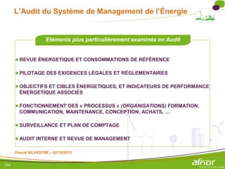 104
L’Audit du Système de Management de l’Énergie
●REVUE ÉNERGETIQUE ET CONSOMMATIONS DE RÉFÉRENCE
●PILOTAGE DES EXIGENCES LÉGALES ET RÉGLEMENTAIRES
●OBJECTIFS ET CIBLES ÉNERGETIQUES, ET INDICATEURS DE PERFORMANCE
ÉNERGETIQUE ASSOCIÉS
●FONCTIONNEMENT DES « PROCESSUS » (ORGANISATIONS) FORMATION,
COMMUNICATION, MAINTENANCE, CONCEPTION, ACHATS, …
●SURVEILLANCE ET PLAN DE COMPTAGE
●AUDIT INTERNE ET REVUE DE MANAGEMENT
Eléments plus particulièrement examinés en Audit
Pascal SILVESTRE – 02/10/2013
 