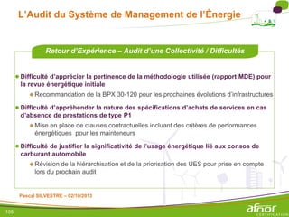 105
L’Audit du Système de Management de l’Énergie
●Difficulté d’apprécier la pertinence de la méthodologie utilisée (rapport MDE) pour
la revue énergétique initiale
Recommandation de la BPX 30-120 pour les prochaines évolutions d’infrastructures
●Difficulté d’appréhender la nature des spécifications d’achats de services en cas
d’absence de prestations de type P1
Mise en place de clauses contractuelles incluant des critères de performances
énergétiques pour les mainteneurs
●Difficulté de justifier la significativité de l’usage énergétique lié aux consos de
carburant automobile
Révision de la hiérarchisation et de la priorisation des UES pour prise en compte
lors du prochain audit
Retour d’Expérience – Audit d’une Collectivité / Difficultés
Pascal SILVESTRE – 02/10/2013
 