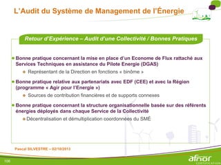 106
L’Audit du Système de Management de l’Énergie
●Bonne pratique concernant la mise en place d’un Econome de Flux rattaché aux
Services Techniques en assistance du Pilote Energie (DGAS)
 Représentant de la Direction en fonctions « binôme »
●Bonne pratique relative aux partenariats avec EDF (CEE) et avec la Région
(programme « Agir pour l’Energie »)
 Sources de contribution financières et de supports connexes
●Bonne pratique concernant la structure organisationnelle basée sur des référents
énergies déployés dans chaque Service de la Collectivité
Décentralisation et démultiplication coordonnées du SMÉ
Retour d’Expérience – Audit d’une Collectivité / Bonnes Pratiques
Pascal SILVESTRE – 02/10/2013
 