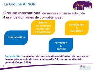 Le Groupe AFNOR
Normalisation
évaluation
Normalisation
Groupe international de services organisé autour de
4 grands domaines de compétences :
Formation
&
conseil
Normalisation
Certification
&
évaluation
Particularité : La mission de normalisation et diffusion de normes est
développée au sein de l’association AFNOR, reconnue d’intérêt
général (Décret 2009)
Édition
de solutions
et services
d’information
12
 