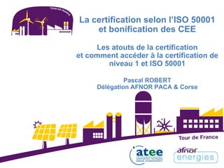 La certification selon l’ISO 50001
et bonification des CEE
Les atouts de la certification
et comment accéder à la certification de
niveau 1 et ISO 50001
Pascal ROBERT
Délégation AFNOR PACA & Corse
 