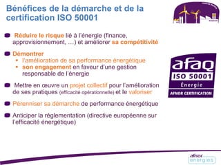 Bénéfices de la démarche et de la
certification ISO 50001
Réduire le risque lié à l’énergie (finance,
approvisionnement, …) et améliorer sa compétitivité
Démontrer
 l’amélioration de sa performance énergétique
 son engagement en faveur d’une gestion
responsable de l’énergie
Mettre en œuvre un projet collectif pour l’amélioration
de ses pratiques (efficacité opérationnelle) et le valoriser
Pérenniser sa démarche de performance énergétique
Anticiper la réglementation (directive européenne sur
l’efficacité énergétique)
 