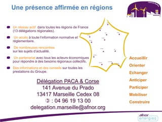 Un réseau actif dans toutes les régions de France
(13 délégations régionales).
Un accès à toute l’information normative et
réglementaire.
De nombreuses rencontres
sur les sujets d’actualité.
Un partenariat avec tous les acteurs économiques
pour répondre à des besoins régionaux collectifs.
Des informations et des conseils sur toutes les
prestations du Groupe.
Une présence affirmée en régions
Accueillir
Orienter
Echanger
Anticiper
Participer
Mobiliser
Construire
Délégation PACA & Corse
141 Avenue du Prado
13417 Marseille Cedex 08
 : 04 96 19 13 00
delegation.marseille@afnor.org
 