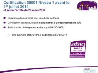 Certification 50001 Niveau 1 avant le
1er juillet 2014
et selon l’arrêté du 28 mars 2012
Délivrance d’un certificat pour une durée de 2 ans
Certification non renouvelable ouvrant droit à un bonification de 50%
Audit sur site réalisé par un auditeur qualifié ISO 50001
 Une première étape avant la certification ISO 50001 !
 