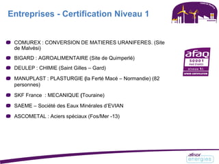 Entreprises - Certification Niveau 1
COMUREX : CONVERSION DE MATIERES URANIFERES. (Site
de Malvési)
BIGARD : AGROALIMENTAIRE (Site de Quimperlé)
DEULEP : CHIMIE (Saint Gilles – Gard)
MANUPLAST : PLASTURGIE (la Ferté Macé – Normandie) (82
personnes)
SKF France : MECANIQUE (Touraine)
SAEME – Société des Eaux Minérales d’EVIAN
ASCOMETAL : Aciers spéciaux (Fos/Mer -13)
 