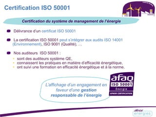 Certification ISO 50001
Délivrance d’un certificat ISO 50001
La certification ISO 50001 peut s’intégrer aux audits ISO 14001
(Environnement), ISO 9001 (Qualité), …
Nos auditeurs ISO 50001 :
• sont des auditeurs système QE,
• connaissent les pratiques en matière d’efficacité énergétique,
• ont suivi une formation en efficacité énergétique et à la norme.
Certification du système de management de l’énergie
L’affichage d’un engagement en
faveur d’une gestion
responsable de l’énergie
 