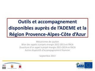 Outils et accompagnement
disponibles auprès de l’ADEME et la
Région Provence-Alpes-Côte d’Azur
Mécanismes de soutien
Bilan des appels à projets énergie 2012-2013 en PACA
Ouverture d’un appel à projet énergie 2013-2014 en PACA
Autres dispositifs d’accompagnement financier
Septembre 2013
 