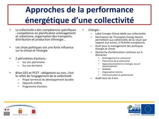 Approches de la performance
énergétique d’une collectivité
• La collectivité a des compétences spécifiques
: compétence en planification aménagement
et urbanisme, organisation des transports,
distribution et production d’énergie…
• Les choix politiques ont une forte influence
sur le climat et l’énergie
• 2 périmètres d’actions :
– Sur son patrimoine
– Sur son territoire
• Bilan GES et PCET : obligatoire ou non, c’est
le reflet de l’engagement de la collectivité
– Projet territorial de développement durable
– Objectifs chiffrés
– Programme d’actions
• Citergie :
– Label Energie-Climat dédié aux collectivités
– Déclinaison de l’European Energy Award,
permettant aux collectivités de se situer par
rapport aux autres, à l’échelle européenne
– Outil pour le management des politiques
énergie et climat
– Démarche d’amélioration continue sur 6
domaines
• Aménagement et urbanisme
• Patrimoine de la collectivité
• Approvisionnement en énergie, eau et
assainissement
• Mobilité
• Organisation interne
• Communication et partenariats
– Audit tous les 4 ans
 