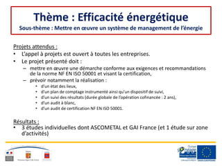 Thème : Efficacité énergétique
Sous-thème : Mettre en œuvre un système de management de l’énergie
Projets attendus :
• L’appel à projets est ouvert à toutes les entreprises.
• Le projet présenté doit :
– mettre en œuvre une démarche conforme aux exigences et recommandations
de la norme NF EN ISO 50001 et visant la certification,
– prévoir notamment la réalisation :
• d’un état des lieux,
• d’un plan de comptage instrumenté ainsi qu’un dispositif de suivi,
• d’un suivi des résultats (durée globale de l’opération cofinancée : 2 ans),
• d’un audit à blanc,
• d’un audit de certification NF EN ISO 50001.
Résultats :
• 3 études individuelles dont ASCOMETAL et GAI France (et 1 étude sur zone
d’activités)
 