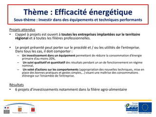 Thème : Efficacité énergétique
Sous-thème : Investir dans des équipements et techniques performants
Projets attendus
• L’appel à projets est ouvert à toutes les entreprises implantées sur le territoire
régional et à toutes les filières professionnelles.
• Le projet présenté peut porter sur le procédé et / ou les utilités de l’entreprise.
Dans tous les cas, il doit comporter :
– Un investissement dans un équipement permettant de réduire la consommation d’énergie
primaire d’au moins 20%,
– Un suivi qualitatif et quantitatif des résultats pendant un an de fonctionnement en régime
nominal,
– Un volet d’actions sur les comportements (appropriation des nouvelles techniques, mise en
place des bonnes pratiques et gestes simples,…) visant une maîtrise des consommations
d’énergie sur l’ensemble de l’entreprise.
Résultats
• 6 projets d’investissements notamment dans la filière agro-alimentaire
 