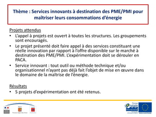 Thème : Services innovants à destination des PME/PMI pour
maîtriser leurs consommations d’énergie
Projets attendus
• L’appel à projets est ouvert à toutes les structures. Les groupements
sont encouragés.
• Le projet présenté doit faire appel à des services constituant une
réelle innovation par rapport à l’offre disponible sur le marché à
destination des PME/PMI. L’expérimentation doit se dérouler en
PACA.
• Service innovant : tout outil ou méthode technique et/ou
organisationnel n’ayant pas déjà fait l’objet de mise en œuvre dans
le domaine de la maîtrise de l’énergie.
Résultats
• 5 projets d’expérimentation ont été retenus.
 