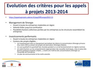 Evolution des critères pour les appels
à projets 2013-2014
• https://appelsaprojets.ademe.fr/aap/EffEnergie2013-15
• Management de l’énergie
– Ouvert à toutes les entreprises implantées en région
– Volonté d’aller jusqu’à la certification
– Possibilité d’actions collectives portées par les entreprises ou les structures rassemblant les
entreprises
• Investissements performants
– Ouvert à toutes les entreprises implantées en région
– Contenu des projets éligibles :
• Un investissement dans un équipement permettant de réduire la consommation d’énergie primaire
d’au moins 20% (y compris les projets de valorisation d’énergies fatales),
• Un suivi qualitatif et quantitatif des résultats pendant un an de fonctionnement en régime nominal,
• Un volet d’actions sur les comportements (appropriation des nouvelles techniques, mise en place des
bonnes pratiques et gestes simples,…) visant une maîtrise des consommations d’énergie sur
l’ensemble de l’entreprise,
• Un plan de communication et les outils associés.
 