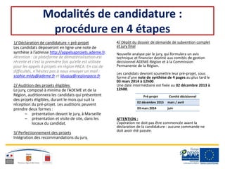 Modalités de candidature :
procédure en 4 étapes
1/ Déclaration de candidature = pré-projet
Les candidats déposeront en ligne une note de
synthèse à l’adresse http://appelsaprojets.ademe.fr.
Attention : La plateforme de dématérialisation est
récente et c’est la première fois qu’elle est utilisée
pour les appels à projets en région PACA. En cas de
difficultés, n’hésitez pas à nous envoyer un mail :
sophie.midy@ademe.fr et lduquy@regionpaca.fr.
2/ Audition des projets éligibles
Le jury, composé à minima de l’ADEME et de la
Région, auditionnera les candidats qui présentent
des projets éligibles, durant le mois qui suit la
réception du pré-projet. Les auditions peuvent
prendre deux formes :
– présentation devant le jury, à Marseille
– présentation et visite de site, dans les
locaux du candidat.
3/ Perfectionnement des projets
Intégration des recommandations du jury.
4/ Dépôt du dossier de demande de subvention complet
et jury final
Nouvelle analyse par le jury, qui formulera un avis
technique et financier destiné aux comités de gestion
décisionnel ADEME-Région et à la Commission
Permanente de la Région.
Les candidats devront soumettre leur pré-projet, sous
forme d’une note de synthèse de 4 pages au plus tard le
03 mars 2014 à 12h00.
Une date intermédiaire est fixée au 02 décembre 2013 à
12h00.
ATTENTION :
L’opération ne doit pas être commencée avant la
déclaration de la candidature : aucune commande ne
doit avoir été passée.
Pré-projet Comité décisionnel
02 décembre 2013 mars / avril
03 mars 2014 juin
 