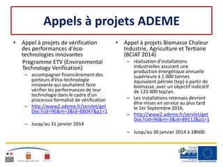 Appels à projets ADEME
• Appel à projets de vérification
des performances d'éco-
technologies innovantes
Programme ETV (Environmental
Technology Verification)
– accompagner financièrement des
porteurs d’éco-technologie
innovante qui souhaitent faire
vérifier les performances de leur
technologie dans le cadre d’un
processus formalisé de vérification
– http://www2.ademe.fr/servlet/get
Doc?cid=96&m=3&id=88047&p1=1
– Jusqu’au 31 janvier 2014
• Appel à projets Biomasse Chaleur
Industrie, Agriculture et Tertiaire
(BCIAT 2014)
– réalisation d'installations
industrielles assurant une
production énergétique annuelle
supérieure à 1 000 tonnes
équivalent pétrole (tep) à partir de
biomasse, avec un objectif indicatif
de 125 000 tep/an.
– Les installations retenues devront
être mises en service au plus tard
le 1er Septembre 2016.
– http://www2.ademe.fr/servlet/get
Doc?cid=96&m=3&id=89112&p1=1
– Jusqu’au 30 janvier 2014 à 18h00.
 