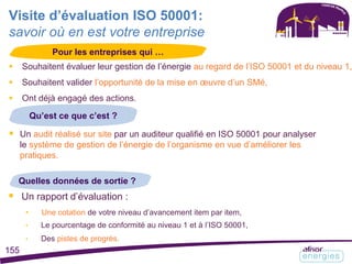  Souhaitent évaluer leur gestion de l’énergie au regard de l’ISO 50001 et du niveau 1,
 Souhaitent valider l’opportunité de la mise en œuvre d’un SMé,
 Ont déjà engagé des actions.
Visite d’évaluation ISO 50001:
savoir où en est votre entreprise
Pour les entreprises qui …
Qu’est ce que c’est ?
 Un audit réalisé sur site par un auditeur qualifié en ISO 50001 pour analyser
le système de gestion de l’énergie de l’organisme en vue d’améliorer les
pratiques.
Quelles données de sortie ?
 Un rapport d’évaluation :
• Une cotation de votre niveau d’avancement item par item,
• Le pourcentage de conformité au niveau 1 et à l’ISO 50001,
• Des pistes de progrès.
155
 