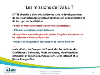 Les missions de l’ATEE ?
L’ATEE cherche à aider ses adhérents dans le développement
de leurs connaissances et dans l’optimisation de leur gestion et
de leurs prises de décision.
• Choix en matière d’énergie et de services énergétiques
• Efficacité énergétique des installations
• Propositions auprès des pouvoirs publics français et européens sur
les règlementations en préparation
• Respect de la législation et protection de l’environnement
• ….
via les Clubs, les Groupes de Travail, des Formations, des
Conférences, Colloques, Petits déjeuners, Manifestations
nationales et régionales, Publications, Sites Internet et la
Revue Energie Plus.
16
Colloques ATEE Systèmes de
Management de l'Energie
 