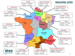 Président : J. Tesse
Délégué : H. Wullens
Président : JC. Boclet
Délégué : JM. Henry
Président : JC Momeux
Délégué : R. Petitjean
Président : M. Arragon
Délégué : R. Archambault
Président : P. Barde
Délégué : M. Bernard
Président : D. Fruhauf
Délégué : R. Blum
Président : D. Fromont
Délégué :
Président : J. Jacobs
Délégué : L. Barbé
Président : E. Tapiéro
Délégué : A. Ganne
Présidente : AM. Colombier
Déléguée : C. Mouraux
Président : P. Galy
Délégués :
F. Rémy et P. Nusa
Provence Alpes Côte d’Azur
Rhône-Alpes Auvergne
Midi-Pyrénées
Pays de l’Adour
Normandie
Picardie Nord - Pas de Calais
Champagne-Ardenne
Bourgogne
Alsace
Lorraine
Aquitaine
Ile de France
Président : G. Forster
Président : A. Augé
Délégué : G. Gardien
Président : B. Lemoult
Délégué :
REGIONS ATEE
Président : D. Terraillon
Délégué : G. Bertrand
Languedoc-Roussillon
Grand Ouest
17
 