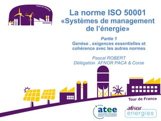 Partie 1
Genèse , exigences essentielles et
cohérence avec les autres normes
Pascal ROBERT
Délégation AFNOR PACA & Corse
La norme ISO 50001
«Systèmes de management
de l’énergie»
 