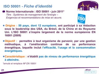 Norme Internationale : ISO 50001 - juin 2011*
Titre : Systèmes de management de l’énergie –
Exigences et recommandations de mise en œuvre.
ISO 50001 - Fiche d’identité
21
● Origine : 50 pays, dont 12 européens, ont participé à sa rédaction
sous le leadership des USA, du Brésil, de la Chine et du Royaume
Uni. L’ISO 50001 s’inspire largement de la norme européenne EN
16001 (2009)
●Objectif : permettre à tout organisme de parvenir, par une gestion
méthodique, à l’amélioration continue de sa performance
énergétique, laquelle inclut l’efficacité, l’usage et la consommation
énergétiques.
●Caractéristique : n’établit pas de niveau de performance énergétique
à atteindre.
*annule et remplace NF EN 16001
 