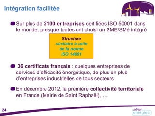 Sur plus de 2100 entreprises certifiées ISO 50001 dans
le monde, presque toutes ont choisi un SME/SMé intégré
36 certificats français : quelques entreprises de
services d’efficacité énergétique, de plus en plus
d’entreprises industrielles de tous secteurs
En décembre 2012, la première collectivité territoriale
en France (Mairie de Saint Raphaël), …
Intégration facilitée
Structure
similaire à celle
de la norme
ISO 14001
24
 
