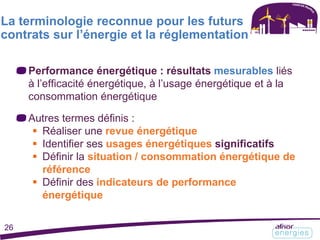 Performance énergétique : résultats mesurables liés
à l’efficacité énergétique, à l’usage énergétique et à la
consommation énergétique
Autres termes définis :
 Réaliser une revue énergétique
 Identifier ses usages énergétiques significatifs
 Définir la situation / consommation énergétique de
référence
 Définir des indicateurs de performance
énergétique
La terminologie reconnue pour les futurs
contrats sur l’énergie et la réglementation
26
 