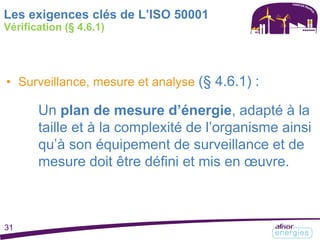 • Surveillance, mesure et analyse (§ 4.6.1) :
Un plan de mesure d’énergie, adapté à la
taille et à la complexité de l’organisme ainsi
qu’à son équipement de surveillance et de
mesure doit être défini et mis en œuvre.
Les exigences clés de L’ISO 50001
Vérification (§ 4.6.1)
31
 
