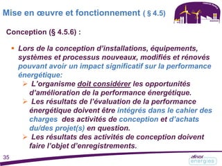 Conception (§ 4.5.6) :
 Lors de la conception d’installations, équipements,
systèmes et processus nouveaux, modifiés et rénovés
pouvant avoir un impact significatif sur la performance
énergétique:
 L’organisme doit considérer les opportunités
d’amélioration de la performance énergétique.
 Les résultats de l’évaluation de la performance
énergétique doivent être intégrés dans le cahier des
charges des activités de conception et d’achats
du/des projet(s) en question.
 Les résultats des activités de conception doivent
faire l’objet d’enregistrements.
Mise en œuvre et fonctionnement (§4.5)
35
 