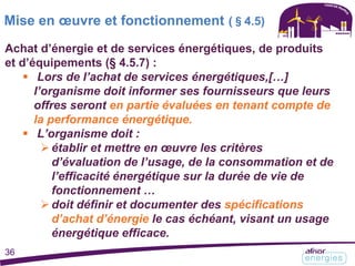 Achat d’énergie et de services énergétiques, de produits
et d’équipements (§ 4.5.7) :
 Lors de l’achat de services énergétiques,[…]
l’organisme doit informer ses fournisseurs que leurs
offres seront en partie évaluées en tenant compte de
la performance énergétique.
 L’organisme doit :
établir et mettre en œuvre les critères
d’évaluation de l’usage, de la consommation et de
l’efficacité énergétique sur la durée de vie de
fonctionnement …
doit définir et documenter des spécifications
d’achat d’énergie le cas échéant, visant un usage
énergétique efficace.
Mise en œuvre et fonctionnement (§4.5)
36
 