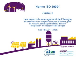 Norme ISO 50001
Partie 2
Les enjeux du management de l’énergie
Fondamentaux du Diagnostic et plan d'actions, plan
de mesure, comptage et tableau de bord,
désignation d’un responsable Energie
Yves HELLOT – ATEE
 