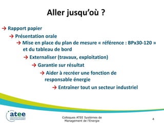 Aller jusqu’où ?
→ Rapport papier
→ Présentation orale
→ Mise en place du plan de mesure « référence : BPx30-120 »
et du tableau de bord
→ Externaliser (travaux, exploitation)
→ Garantie sur résultat
→ Aider à recréer une fonction de
responsable énergie
→ Entraîner tout un secteur industriel
Colloques ATEE Systèmes de
Management de l'Energie
4
 