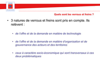 Quels sont les verrous et freins ?
• 3 natures de verrous et freins sont pris en compte. Ils
relèvent :
• de l’offre et de la demande en matière de technologie
• de l’offre et de la demande en matière d’organisation et de
gouvernance des acteurs et des territoires
• ceux à caractère socio-économique qui sont transversaux à ces
deux problématiques
 
