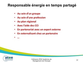 Responsable énergie en temps partagé
• Au sein d’un groupe
• Au sein d’une profession
• Au plan régional
• Avec l’aide des CCI
• En partenariat avec un expert externe
• En externalisant chez un partenaire
• …
Colloques ATEE Systèmes de
Management de l'Energie
12
 