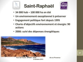 Saint-Raphaël
• 34 000 hab – 100 000 ha en été
• Un environnement exceptionnel à préserver
• Engagement politique fort depuis 1995
• Charte d’objectifs environnement et énergie: 90
actions
• 2006: suivi des dépenses énergétiques
Tour de France AFNOR - ATEE Aix en Provence
2 Octobre 2013
57
 