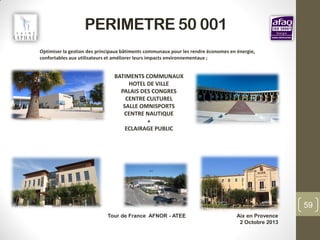 PERIMETRE 50 001
Tour de France AFNOR - ATEE Aix en Provence
2 Octobre 2013
59
BATIMENTS COMMUNAUX
HOTEL DE VILLE
PALAIS DES CONGRES
CENTRE CULTUREL
SALLE OMNISPORTS
CENTRE NAUTIQUE
+
ECLAIRAGE PUBLIC
Optimiser la gestion des principaux bâtiments communaux pour les rendre économes en énergie,
confortables aux utilisateurs et améliorer leurs impacts environnementaux ;
 