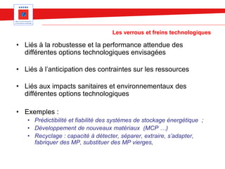 Les verrous et freins technologiques
• Liés à la robustesse et la performance attendue des
différentes options technologiques envisagées
• Liés à l’anticipation des contraintes sur les ressources
• Liés aux impacts sanitaires et environnementaux des
différentes options technologiques
• Exemples :
• Prédictibilité et fiabilité des systèmes de stockage énergétique ;
• Développement de nouveaux matériaux (MCP …)
• Recyclage : capacité à détecter, séparer, extraire, s’adapter,
fabriquer des MP, substituer des MP vierges,
 