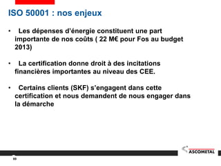 69
ISO 50001 : nos enjeux
• Les dépenses d’énergie constituent une part
importante de nos coûts ( 22 M€ pour Fos au budget
2013)
• La certification donne droit à des incitations
financières importantes au niveau des CEE.
• Certains clients (SKF) s’engagent dans cette
certification et nous demandent de nous engager dans
la démarche
 