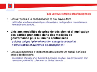 Les verrous et freins organisationnels
• Liés à l’accès à la connaissance et aux savoir-faire
méthodes, meilleures techniques disponibles, partage de la connaissance,
formation des acteurs…
• Liés aux modalités de prise de décision et d’implication
des parties prenantes dans des modèles de
gouvernance plus ou moins centralisées
guichet unique / plan rénovation énergétique habitat
normalisation et systèmes de management
• Liés aux modalités d’implication des utilisateurs finaux dans les
prises de décisions
conception et usage d’un bâtiment à énergie positive, expérimentation d’un
nouveau système de collecte et de tri des déchets…
 