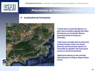 83
Présentation de l’entreprise GAI France
 Située dans le massif des Maures, en
plein cœur du célèbre vignoble des Côtes
de Provence, au Cannet des Maures
(autoroute A8 Aix en Provence –
Vintimille)
 GAI France est leader dans les domaines
vinicoles Français. Grâce à un réseau
dense de concessionnaires répartis sur
l'ensemble du vignoble, GAI France peut
assurer un service de proximité.
Également présents sur des marchés
internationaux en Afrique, Moyen-Orient
et Asie.
Localisation de l’entreprise
Présentation de GAI France - Motivations - Postes de consommation énergétiques – Actions prioritaires
 