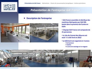 84
Présentation de l’entreprise GAI France
Description de l’entreprise
• GAI France assemble et distribue des
machines fabriquées par GAI SPA
basée dans la province de Cunéo en
Italie
• L’équipe GAI France est composée de
21 personnes
• Le site du Cannet des Maures est
neuf : il a été livré en 2012
• Le bâtiment est organisé en 3 zones:
• les bureaux
• l’atelier
• la zone de stockage et le magasin
Présentation de GAI France - Motivations - Postes de consommation énergétiques – Actions prioritaires
 