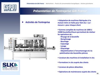 85
Présentation de l’entreprise GAI France
 Adaptation de machines fabriquées à la
maison mère en Italie pour faire du « sur-
mesure » pour chaque client
 Gamme complète de machines de 1000 à
15000 bouteilles/heure permettant de réaliser
les opérations de :
- Rinçage de la bouteille
- Remplissage
- Bouchage
- Capsulage
- Lavage
- Etiquetage
- Dépalettisation à l'encartonnage et à la
palettisation des bouteilles pleines
 Livraison des machines et installation in situ
 Formations in situ auprès des clients
 Livraison de pièces détachées
 Opérations de maintenance auprès des clients
Activités de l’entreprise
Présentation de GAI France - Motivations - Postes de consommation énergétiques – Actions prioritaires
 