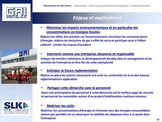87
Enjeux et motivations
Présentation de GAI France - Motivations - Postes de consommation énergétiques – Actions prioritaires
 Minimiser les impacts environnementaux et en particulier les
consommations en énergies fossiles
Réduire les effets des activités sur l’environnement, minimiser les consommations
d’énergie, réduire les émissions de gaz à effet de serre et participer ainsi à l’effort
collectif - Limiter les risques d’accident
 Intervenir comme une entreprise citoyenne et responsable
Intégrer de manière volontaire, le développement durable dans le management et les
activités de l’entreprise et être fier de cette exemplarité
 Partager cette démarche avec le personnel
Avoir une participation du personnel à cette démarche est le meilleur gage de réussite
et permet de les rassembler autour d’un projet d’amélioration continue commun
 Anticiper la future réglementation
Mettre en place les actions nécessaires à la mise en conformité vis-à-vis des futures
réglementations applicables
 Maîtriser les coûts
Maîtriser les consommations d’énergie et s’orienter vers des énergies renouvelables
autant que possible est un atout pour la stabilité des dépenses liées à ce poste dans
l’entreprise
 