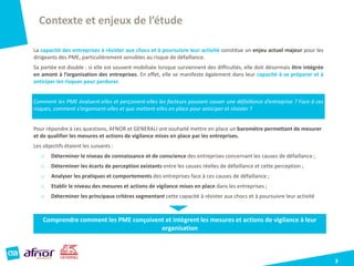Contexte et enjeux de l’étude
3
La capacité des entreprises à résister aux chocs et à poursuivre leur activité constitue un enjeu actuel majeur pour les
dirigeants des PME, particulièrement sensibles au risque de défaillance.
Sa portée est double : si elle est souvent mobilisée lorsque surviennent des difficultés, elle doit désormais être intégrée
en amont à l’organisation des entreprises. En effet, elle se manifeste également dans leur capacité à se préparer et à
anticiper les risques pour perdurer.
Comment les PME évaluent-elles et perçoivent-elles les facteurs pouvant causer une défaillance d’entreprise ? Face à ces
risques, comment s’organisent-elles et que mettent-elles en place pour anticiper et résister ?
Pour répondre à ces questions, AFNOR et GENERALI ont souhaité mettre en place un baromètre permettant de mesurer
et de qualifier les mesures et actions de vigilance mises en place par les entreprises.
Les objectifs étaient les suivants :
o Déterminer le niveau de connaissance et de conscience des entreprises concernant les causes de défaillance ;
o Déterminer les écarts de perception existants entre les causes réelles de défaillance et cette perception ;
o Analyser les pratiques et comportements des entreprises face à ces causes de défaillance ;
o Etablir le niveau des mesures et actions de vigilance mises en place dans les entreprises ;
o Déterminer les principaux critères segmentant cette capacité à résister aux chocs et à poursuivre leur activité
Comprendre comment les PME conçoivent et intègrent les mesures et actions de vigilance à leur
organisation
 