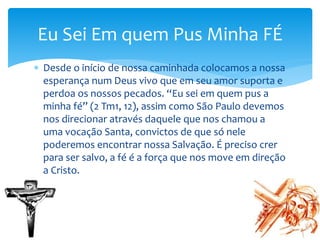  Desde o início de nossa caminhada colocamos a nossa
esperança num Deus vivo que em seu amor suporta e
perdoa os nossos pecados. “Eu sei em quem pus a
minha fé” (2 Tm1, 12), assim como São Paulo devemos
nos direcionar através daquele que nos chamou a
uma vocação Santa, convictos de que só nele
poderemos encontrar nossa Salvação. É preciso crer
para ser salvo, a fé é a força que nos move em direção
a Cristo.
Eu Sei Em quem Pus Minha FÉ
 