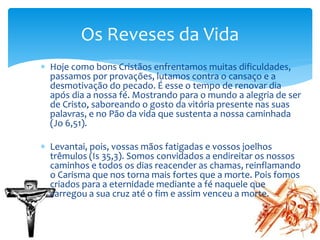  Hoje como bons Cristãos enfrentamos muitas dificuldades,
passamos por provações, lutamos contra o cansaço e a
desmotivação do pecado. É esse o tempo de renovar dia
após dia a nossa fé. Mostrando para o mundo a alegria de ser
de Cristo, saboreando o gosto da vitória presente nas suas
palavras, e no Pão da vida que sustenta a nossa caminhada
(Jo 6,51).
 Levantai, pois, vossas mãos fatigadas e vossos joelhos
trêmulos (Is 35,3). Somos convidados a endireitar os nossos
caminhos e todos os dias reacender as chamas, reinflamando
o Carisma que nos torna mais fortes que a morte. Pois fomos
criados para a eternidade mediante a fé naquele que
carregou a sua cruz até o fim e assim venceu a morte.
Os Reveses da Vida
 