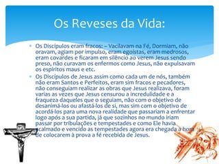  Os Discípulos eram fracos: – Vacilavam na Fé, Dormiam, não
oravam, agiam por impulso, eram egoístas, eram medrosos,
eram covardes e ficaram em silêncio ao verem Jesus sendo
preso, não curavam os enfermos como Jesus, não expulsavam
os espíritos maus e etc.
 Os Discípulos de Jesus assim como cada um de nós, também
não eram Santos e Perfeitos, eram sim fracos e pecadores,
não conseguiam realizar as obras que Jesus realizava, foram
varias as vezes que Jesus censurou a incredulidade e a
fraqueza daqueles que o seguiam, não com o objetivo de
desanimá-los ou afastá-los de si, mas sim com o objetivo de
acordá-los para uma nova realidade que passariam a enfrentar
logo após a sua partida, já que sozinhos no mundo iriam
passar por tribulações e tempestades e como Ele havia
acalmado e vencido as tempestades agora era chegada a hora
de colocarem à prova a fé recebida de Jesus.
Os Reveses da Vida:
 
