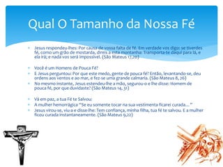  Jesus respondeu-lhes: Por causa de vossa falta de fé. Em verdade vos digo: se tiverdes
fé, como um grão de mostarda, direis a esta montanha: Transporta-te daqui para lá, e
ela irá; e nada vos será impossível. (São Mateus 17,20)
 Você é um Homens de Pouca Fé?
 E Jesus perguntou: Por que este medo, gente de pouca fé? Então, levantando-se, deu
ordens aos ventos e ao mar, e fez-se uma grande calmaria. (São Mateus 8, 26)
 No mesmo instante, Jesus estendeu-lhe a mão, segurou-o e lhe disse: Homem de
pouca fé, por que duvidaste? (São Mateus 14, 31)
 Vá em paz, a tua Fé te Salvou:
 A mulher hemorrágica “Se eu somente tocar na sua vestimenta ficarei curada…”
 Jesus virou-se, viu-a e disse-lhe: Tem confiança, minha filha, tua fé te salvou. E a mulher
ficou curada instantaneamente. (São Mateus 9,22)
Qual O Tamanho da Nossa Fé
 