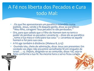  . Eis que lhe apresentaram um paralítico estendido numa
padiola. Jesus, vendo a fé daquela gente, disse ao paralítico:
“Meu filho, coragem! Teus pecados te são perdoados.”
 Ora, para que saibais que o Filho do Homem tem na terra o
poder de perdoar os pecados: Levanta-te – disse ele ao paralítico
, toma a tua maca e volta para tua casa.” 7. Levantou-se aquele
homem e foi para sua casa.
 A Fé age também à distância: (Mateus 8, 5:13)
 Ouvindo isto, cheio de admiração, disse Jesus aos presentes: Em
verdade vos digo: não encontrei semelhante fé em ninguém de
Israel. …13. Depois, dirigindo-se ao centurião, disse: Vai, seja-te
feito conforme a tua fé. Na mesma hora o servo ficou curado.
A Fé nos liberta dos Pecados e Cura
todo Mal:
 