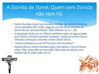  Pedro Duvidou e por isso afundou no Mar: No mesmo instante,
Jesus estendeu-lhe a mão, segurou-o e lhe disse: Homem de
pouca fé, por que duvidaste? (São Mateus 14, 22 – 36)
 O Apostolo Pedro ao ver JESUS caminhar sobre as águas pediu
que JESUS o fizesse caminhar também. Pedro ao sentir a forte
ventania começou a afundar. Então JESUS disse:
 “Como é pequena a sua FÉ! Por que você duvidou?”
 Depois disse a Tomé: Introduz aqui o teu dedo, e vê as minhas
mãos. Põe a tua mão no meu lado. Não sejas incrédulo, mas
homem de fé. (São João 20,27)
A Dúvida de Tomé: Quem tem Dúvida
não tem Fé.
 